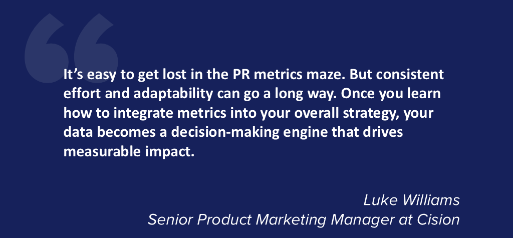 It's easy to get lost in the PR metrics maze. But consistent effort and adaptability can go a long way. Once you learn how to integrate metrics into your overall strategy, your data becomes a decision-making engine that drives measurable impact.